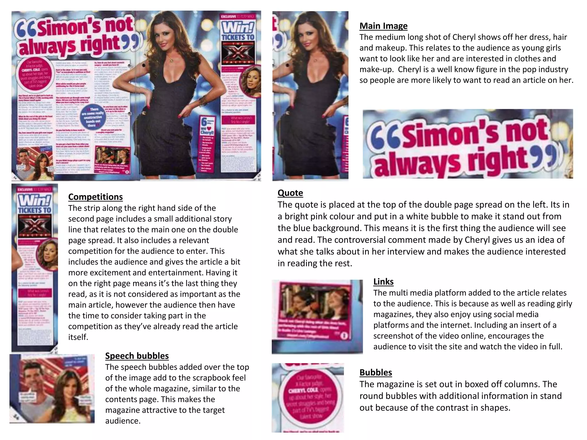 Main Image
The medium long shot of Cheryl shows off her dress, hair
and makeup. This relates to the audience as young girls
want to look like her and are interested in clothes and
make-up. Cheryl is a well know figure in the pop industry
so people are more likely to want to read an article on her.
Quote
The quote is placed at the top of the double page spread on the left. Its in
a bright pink colour and put in a white bubble to make it stand out from
the blue background. This means it is the first thing the audience will see
and read. The controversial comment made by Cheryl gives us an idea of
what she talks about in her interview and makes the audience interested
in reading the rest.
Competitions
The strip along the right hand side of the
second page includes a small additional story
line that relates to the main one on the double
page spread. It also includes a relevant
competition for the audience to enter. This
includes the audience and gives the article a bit
more excitement and entertainment. Having it
on the right page means it’s the last thing they
read, as it is not considered as important as the
main article, however the audience then have
the time to consider taking part in the
competition as they’ve already read the article
itself.
Links
The multi media platform added to the article relates
to the audience. This is because as well as reading girly
magazines, they also enjoy using social media
platforms and the internet. Including an insert of a
screenshot of the video online, encourages the
audience to visit the site and watch the video in full.
Speech bubbles
The speech bubbles added over the top
of the image add to the scrapbook feel
of the whole magazine, similar to the
contents page. This makes the
magazine attractive to the target
audience.
Bubbles
The magazine is set out in boxed off columns. The
round bubbles with additional information in stand
out because of the contrast in shapes.
 