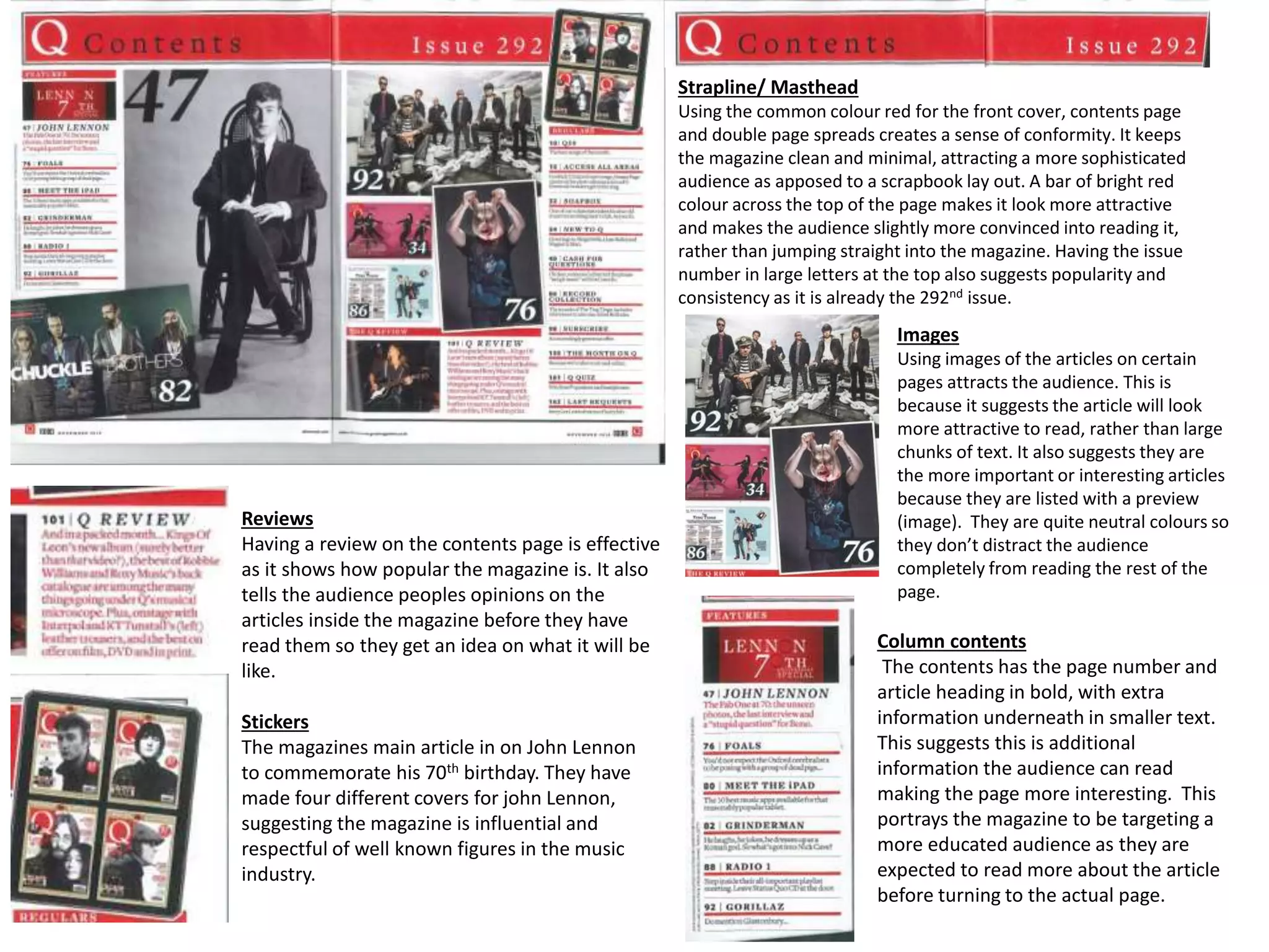 Strapline/ Masthead
Using the common colour red for the front cover, contents page
and double page spreads creates a sense of conformity. It keeps
the magazine clean and minimal, attracting a more sophisticated
audience as apposed to a scrapbook lay out. A bar of bright red
colour across the top of the page makes it look more attractive
and makes the audience slightly more convinced into reading it,
rather than jumping straight into the magazine. Having the issue
number in large letters at the top also suggests popularity and
consistency as it is already the 292nd issue.
Reviews
Having a review on the contents page is effective
as it shows how popular the magazine is. It also
tells the audience peoples opinions on the
articles inside the magazine before they have
read them so they get an idea on what it will be
like.
Images
Using images of the articles on certain
pages attracts the audience. This is
because it suggests the article will look
more attractive to read, rather than large
chunks of text. It also suggests they are
the more important or interesting articles
because they are listed with a preview
(image). They are quite neutral colours so
they don’t distract the audience
completely from reading the rest of the
page.
Stickers
The magazines main article in on John Lennon
to commemorate his 70th birthday. They have
made four different covers for john Lennon,
suggesting the magazine is influential and
respectful of well known figures in the music
industry.
Column contents
The contents has the page number and
article heading in bold, with extra
information underneath in smaller text.
This suggests this is additional
information the audience can read
making the page more interesting. This
portrays the magazine to be targeting a
more educated audience as they are
expected to read more about the article
before turning to the actual page.
 
