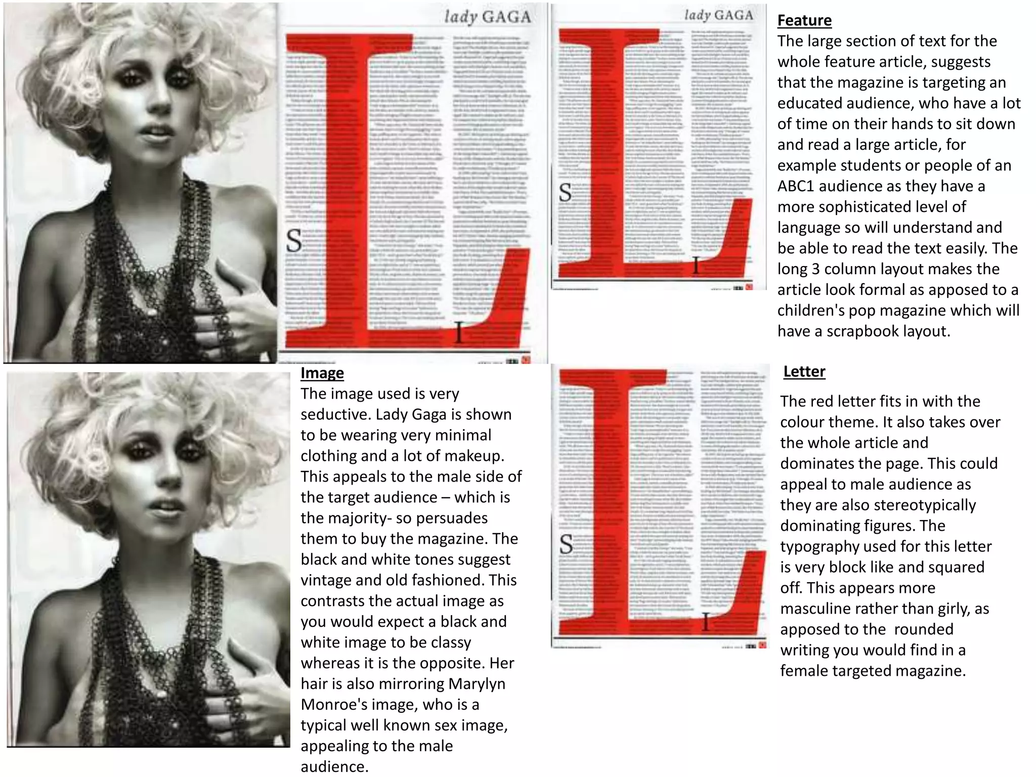 Feature
The large section of text for the
whole feature article, suggests
that the magazine is targeting an
educated audience, who have a lot
of time on their hands to sit down
and read a large article, for
example students or people of an
ABC1 audience as they have a
more sophisticated level of
language so will understand and
be able to read the text easily. The
long 3 column layout makes the
article look formal as apposed to a
children's pop magazine which will
have a scrapbook layout.
LetterImage
The image used is very
seductive. Lady Gaga is shown
to be wearing very minimal
clothing and a lot of makeup.
This appeals to the male side of
the target audience – which is
the majority- so persuades
them to buy the magazine. The
black and white tones suggest
vintage and old fashioned. This
contrasts the actual image as
you would expect a black and
white image to be classy
whereas it is the opposite. Her
hair is also mirroring Marylyn
Monroe's image, who is a
typical well known sex image,
appealing to the male
audience.
The red letter fits in with the
colour theme. It also takes over
the whole article and
dominates the page. This could
appeal to male audience as
they are also stereotypically
dominating figures. The
typography used for this letter
is very block like and squared
off. This appears more
masculine rather than girly, as
apposed to the rounded
writing you would find in a
female targeted magazine.
 