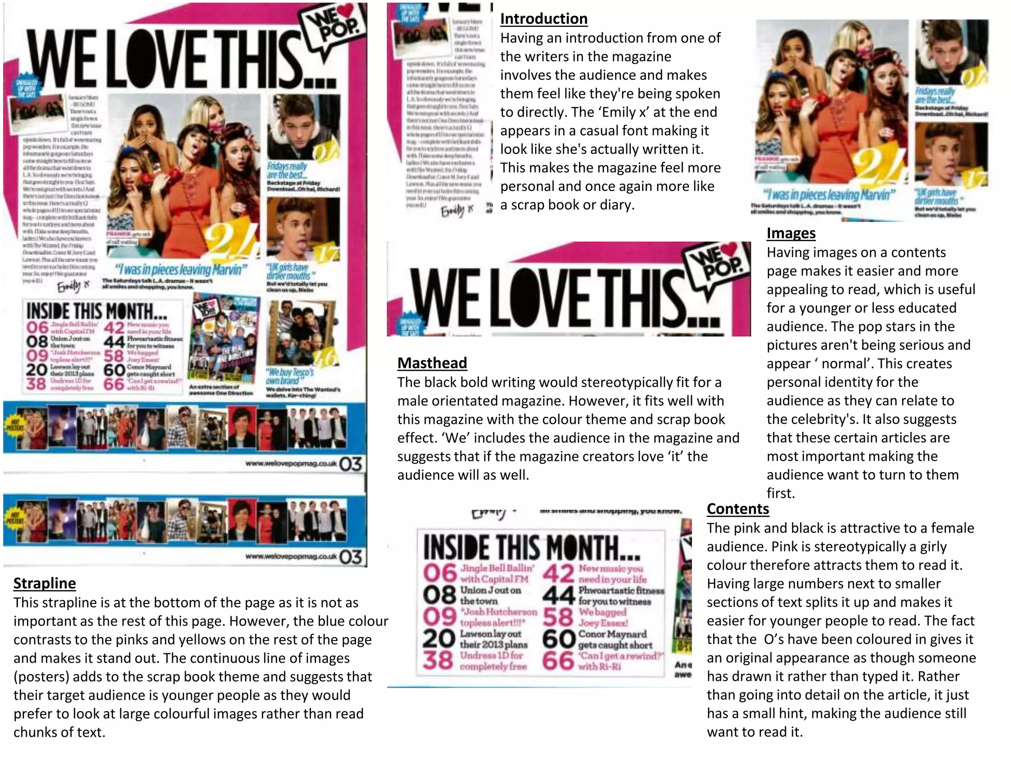 Introduction
Having an introduction from one of
the writers in the magazine
involves the audience and makes
them feel like they're being spoken
to directly. The ‘Emily x’ at the end
appears in a casual font making it
look like she's actually written it.
This makes the magazine feel more
personal and once again more like
a scrap book or diary.
Images
Having images on a contents
page makes it easier and more
appealing to read, which is useful
for a younger or less educated
audience. The pop stars in the
pictures aren't being serious and
appear ‘ normal’. This creates
personal identity for the
audience as they can relate to
the celebrity's. It also suggests
that these certain articles are
most important making the
audience want to turn to them
first.
Masthead
The black bold writing would stereotypically fit for a
male orientated magazine. However, it fits well with
this magazine with the colour theme and scrap book
effect. ‘We’ includes the audience in the magazine and
suggests that if the magazine creators love ‘it’ the
audience will as well.
Strapline
This strapline is at the bottom of the page as it is not as
important as the rest of this page. However, the blue colour
contrasts to the pinks and yellows on the rest of the page
and makes it stand out. The continuous line of images
(posters) adds to the scrap book theme and suggests that
their target audience is younger people as they would
prefer to look at large colourful images rather than read
chunks of text.
Contents
The pink and black is attractive to a female
audience. Pink is stereotypically a girly
colour therefore attracts them to read it.
Having large numbers next to smaller
sections of text splits it up and makes it
easier for younger people to read. The fact
that the O’s have been coloured in gives it
an original appearance as though someone
has drawn it rather than typed it. Rather
than going into detail on the article, it just
has a small hint, making the audience still
want to read it.
 