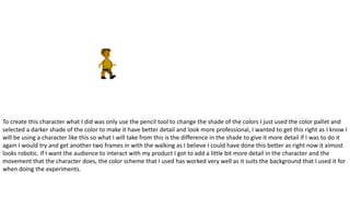 To create this character what I did was only use the pencil tool to change the shade of the colors I just used the color pallet and
selected a darker shade of the color to make it have better detail and look more professional, I wanted to get this right as I know I
will be using a character like this so what I will take from this is the difference in the shade to give it more detail if I was to do it
again I would try and get another two frames in with the walking as I believe I could have done this better as right now it almost
looks robotic. If I want the audience to interact with my product I got to add a little bit more detail in the character and the
movement that the character does, the color scheme that I used has worked very well as it suits the background that I used it for
when doing the experiments.
 