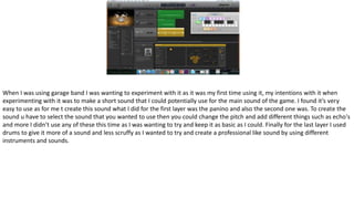 When I was using garage band I was wanting to experiment with it as it was my first time using it, my intentions with it when
experimenting with it was to make a short sound that I could potentially use for the main sound of the game. I found it’s very
easy to use as for me t create this sound what I did for the first layer was the panino and also the second one was. To create the
sound u have to select the sound that you wanted to use then you could change the pitch and add different things such as echo's
and more I didn’t use any of these this time as I was wanting to try and keep it as basic as I could. Finally for the last layer I used
drums to give it more of a sound and less scruffy as I wanted to try and create a professional like sound by using different
instruments and sounds.
 