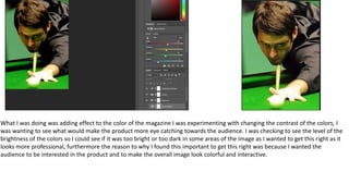 What I was doing was adding effect to the color of the magazine I was experimenting with changing the contrast of the colors, I
was wanting to see what would make the product more eye catching towards the audience. I was checking to see the level of the
brightness of the colors so I could see if it was too bright or too dark in some areas of the image as I wanted to get this right as it
looks more professional, furthermore the reason to why I found this important to get this right was because I wanted the
audience to be interested in the product and to make the overall image look colorful and interactive.
 