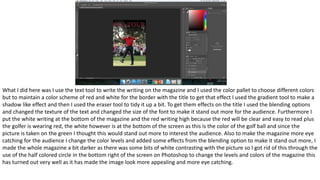 What I did here was I use the text tool to write the writing on the magazine and I used the color pallet to choose different colors
but to maintain a color scheme of red and white for the border with the title to get that effect I used the gradient tool to make a
shadow like effect and then I used the eraser tool to tidy it up a bit. To get them effects on the title I used the blending options
and changed the texture of the text and changed the size of the font to make it stand out more for the audience. Furthermore I
put the white writing at the bottom of the magazine and the red writing high because the red will be clear and easy to read plus
the golfer is wearing red, the white however is at the bottom of the screen as this is the color of the golf ball and since the
picture is taken on the green I thought this would stand out more to interest the audience. Also to make the magazine more eye
catching for the audience I change the color levels and added some effects from the blending option to make it stand out more, I
made the whole magazine a bit darker as there was some bits of white contrasting with the picture so I got rid of this through the
use of the half colored circle in the bottom right of the screen on Photoshop to change the levels and colors of the magazine this
has turned out very well as it has made the image look more appealing and more eye catching.
 