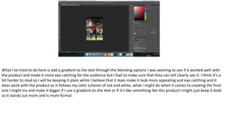 What I've tried to do here is add a gradient to the text through the blending options I was wanting to see if it worked well with
the product and made it more eye catching for the audience but I had to make sure that they can still clearly see it. I think it’s a
bit harder to read so I will be keeping it plain white I believe that it does make it look more appealing and eye catching and it
does work with the product as it follows my color scheme of red and white, what I might do when it comes to creating the final
one I might try and make it bigger if I use a gradient on the text or if it’s like something like this product I might just keep it bold
as it stands out more and is more formal.
 