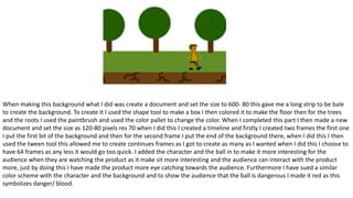 When making this background what I did was create a document and set the size to 600- 80 this gave me a long strip to be bale
to create the background. To create it I used the shape tool to make a box I then colored it to make the floor then for the trees
and the roots I used the paintbrush and used the color pallet to change the color. When I completed this part I then made a new
document and set the size as 120-80 pixels res 70 when I did this I created a timeline and firstly I created two frames the first one
I put the first bit of the background and then for the second frame I put the end of the background there, when I did this I then
used the tween tool this allowed me to create continues frames as I got to create as many as I wanted when I did this I choose to
have 64 frames as any less it would go too quick. I added the character and the ball in to make it more interesting for the
audience when they are watching the product as it make sit more interesting and the audience can interact with the product
more, just by doing this I have made the product more eye catching towards the audience. Furthermore I have sued a similar
color scheme with the character and the background and to show the audience that the ball is dangerous I made it red as this
symbolizes danger/ blood.
 