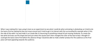 When I was making this I was using it more as an experiment to see what I could do when animating in photoshop as I tried to do
the basics first by making the box just move around and I tried to get it to interact with the surrounding for example when it hits
the side of the walls I try and make it so it looks like it’s bouncing of something instead of just moving randomly. To create the
box what id di was use the shape tool and just select the square tool I then changed the color of the box to blue. Ithought if I
could get the basics done first before the advance things I would be able to make a better product for the audience as the final
piece will look appealing towards the audience.
 