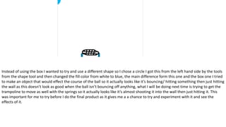 Instead of using the box I wanted to try and use a different shape so I chose a circle I got this from the left hand side by the tools
from the shape tool and then changed the fill color from white to blue, the main difference form this one and the box one I tried
to make an object that would effect the course of the ball so it actually looks like it’s bouncing/ hitting something then just hitting
the wall as this doesn’t look as good when the ball isn’t bouncing off anything, what I will be doing next time is trying to get the
trampoline to move as well with the springs so it actually looks like it’s almost shooting it into the wall then just hitting it. This
was important for me to try before I do the final product as it gives me a a chance to try and experiment with it and see the
effects of it.
 