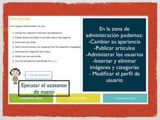 En la zona de
                        administración podemos:
                         -Cambiar su apariencia
                            -Publicar artículos
                        -Administrar los usuarios
                           -Insertar y eliminar
                          imágenes y categorías
                         - Modiﬁcar el perﬁl de
                                 usuario
Ejecutar el asistente
     de nuevo
 