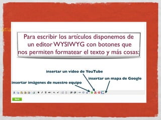 Para escribir los artículos disponemos de
      un editor WYSIWYG con botones que
   nos permiten formatear el texto y más cosas:

                 insertar un vídeo de YouTube
                                      insertar un mapa de Google
insertar imágenes de nuestro equipo
 