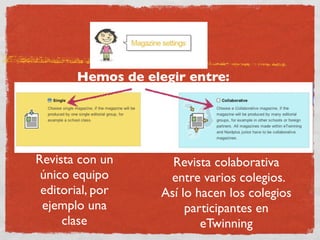 Hemos de elegir entre:




Revista con un       Revista colaborativa
 único equipo       entre varios colegios.
 editorial, por    Así lo hacen los colegios
 ejemplo una            participantes en
     clase                 eTwinning
 