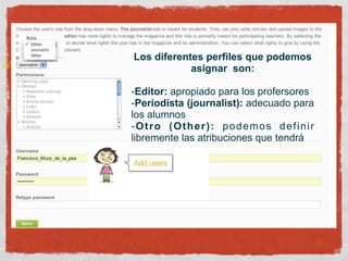 Los diferentes perfiles que podemos
            asignar son:

-Editor: apropiado para los profersores
-Periodista (journalist): adecuado para
los alumnos
-Otro (Other): podemos definir
libremente las atribuciones que tendrá
 