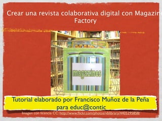 Crear una revista colaborativa digital con Magazine
                      Factory




 Tutorial elaborado por Francisco Muñoz de la Peña
                  para educ@contic
    Imagen con licencia CC: http://www.ﬂickr.com/photos/vblibrary/4405295858/
 