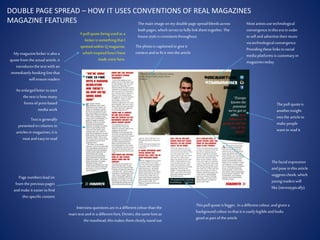 DOUBLE PAGE SPREAD – HOW IT USES CONVENTIONS OF REAL MAGAZINES
MAGAZINE FEATURES
My magazinekicker is alsoa
quotefrom the actualarticle, it
introducesthetext with an
immediatelyhooking linethat
will ensurereaders
An enlargedletterto start
the text ishow many
forms of print-based
mediawork
Text isgenerally
presentedincolumnsin
articlesin magazines,it is
neatandeasyto read
Pagenumbersleadon
from thepreviouspages
andmake it easierto find
thisspecificcontent
Interviewquestionsareina differentcolourthanthe
main text andin a differentfont, Dimitri, the samefontas
the masthead,thismakesthem clearlystandout
Thispullquoteisbigger, in a differentcolour, andgiven a
backgroundcolour sothat it iseasilylegibleandlooks
good aspart of thearticle
Thephotois captionedto give it
context andto fit it intothe article
Mostartistsusetechnological
convergencein thisera in order
to sellandadvertisetheirmusic
via technologicalconvergence.
Providingtheselinksto social
mediaplatformsiscustomaryin
magazinestoday.
Thepull quoteis
anotherinsight
intothe articleto
make people
want to readit
Thefacialexpression
andposein thisarticle
suggestscheek, which
youngreaderswill
like (stereotypically).
A pull quotebeing usedas a
kicker is somethingthat I
spottedwithinQ magazine,
which inspiredhowI have
mademine here.
Themain image onmy doublepagespreadbleedsacross
bothpages, which servesto fullylinkthem together.The
housestyleis consistentthroughout.
 
