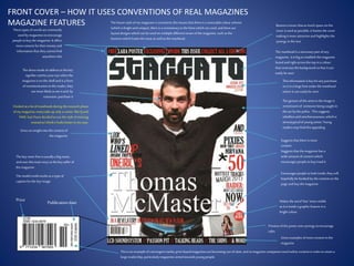 These typesof wordsarecommonly
used by magazinestoencourage
people tobuy the magazine.It offers
morecontent fortheir money and
informationthat theycannot find
anywhere else
Gives aninsight intothe content of
the magazine
The key coverline isusually a bigname,
and uses thismain story asthe key sellerof
the magazine
The modelcreditworksasa type of
captionforthe key image.
Price
Suggeststhat there ismore
content
Encourages people tolook inside,they will
hopefully be hooked by the content on the
page and buy the magazine
Makes the word‘free’ more visible
asit isinsidea graphic feature in a
brightcolour
Previewofthe posterusessynergy toencourage
sales
Gives examplesofmore content in the
magazine
Thisisan exampleof convergent media,print-basedmagazines arebecoming out-of-date,and somagazine companiesneed online content in ordertoretain a
large readership, particularlymagazinesaimedtowardsyoung people.
Publicationdate
The directmode of addressin the key
signifiercatchesyour eye whenthe
magazineison the shelfand isa form
ofcommunication to the reader; they
aremore likelytosee it and, by
extension, purchase it
Bannersensure thatasmuch space on the
cover isused as possible,it framesthe cover
making itmore attractiveand highlightsthe
synergy in the text
The mastheadisa necessarypart ofany
magazine, it isbigtoestablishthe magazine
brand and rightacrossthe top in a colour
thatcontraststhe background sothat itcan
easilybeseen
Thisinformationiskeyforany purchase,
so isin a large fontunder the masthead
where it can easilybe seen
The gesture of the artistin the image is
reminiscentof someone being caught in
the act by the police. Thissuggests
rebellionand mischievousness,which is
stereotypicalof young artists.Young
readersmay findthisappealing
Suggeststhat the magazine has a
wide amount ofcontent which
encourages people tobuy/read it
FRONT COVER – HOW IT USES CONVENTIONS OF REAL MAGAZINES
MAGAZINE FEATURES The house style ofmymagazine isconsistent;thismeansthat there isa noticeable colour scheme
(whichisbrightand unique), there isa consistencytothe fontswhich are used, and there are
layoutdesigns which can beused on multipledifferent issuesofthe magazine, such asthe
banners which framethe issue as wellas the masthead.
I looked at a lotof mastheadsduring the research phase
ofmy magazine, manytake up only a corner, likeQand
NME, butI have decided touse the style of mixmag
insteadas I thinkit looksbetterinmycase.
 