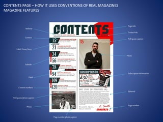 CONTENTS PAGE – HOW IT USES CONVENTIONS OF REAL MAGAZINES
MAGAZINE FEATURES
Pagetitle
Twitterlink
Pullquotecaption
Photo
Subscriptioninformation
Editorial
Pagenumber
Pagenumber photocaption
Photo
Pullquote/photocaption
Contentnumbers
Flash
Subtitle
Label:Cover Story
Website
Content
 