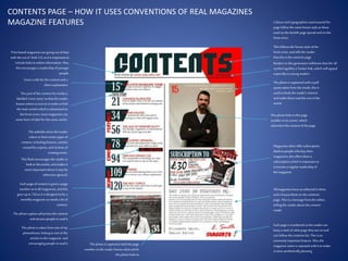 CONTENTS PAGE – HOW IT USES CONVENTIONS OF REAL MAGAZINES
MAGAZINE FEATURES
Thisfollowsthe house style ofthe
front cover, and tellsthe reader
thatthisisthe contents page
Readersin thisgeneration willknow thatthe ‘@’
symbolsignifiesa Twitterlink,which willappeal
especiallyto young readers
The photo iscaptionedwith a pull
quote taken fromthe inside,thisis
used tohook the reader’s interest
and make themreadthe restofthe
article
Thisphoto linkstothe page
number in itscorner, which
advertisesthe content ofthe page
Magazinesoften offer subscription
dealsto people who buy their
magazines; thisoffersthem a
subscription which isimportantas
it ensuresa regularreadershipof
the magazine.
Allmagazineshave an editorialin them,
and a lotput these on the contents
page. This isa message fromthe editor,
tellingthe readerabout the content
inside.
Each page isnumbered sothe readercan
keep a trackof what page theyare on and
can followthecontents list.This isan
extremely importantfeature. Also,the
magazine name isrepeated withit tomake
it more aestheticallypleasing
Thisphoto istaken fromone ofmy
photoshoots, linkingto one ofthe
articlesinthe magazine and
encouraging people toread it
The photo captionadvertisesthe content
and attractspeople toread it
Each page ofcontent isgiven a page
number asinall magazines, and this
goes up to120 asit isdesigned tobe a
monthly magazine soneeds a lotof
content.
Thisflashencourages the readerto
lookat thisarticle,and makesit
seemimportantwhere it may be
otherwiseignored.
Thispart of the content formedia is
labelled‘cover story’so thatthe reader
knows where toturn toinorder tofind
the main articlewhichisadvertisedon
the front cover, mostmagazines use
someform of label forthe cover article.
Printbased magazinesaregoing out ofdate
with the eraof Web 2.0, soit isimportantto
includelinkstoonline information.Also,
thisencourages a readership ofyounger
people.
The subtitlesshow the reader
where to findcertaintypesof
content, includingfeatures,articles
createdby experts, and reviewsof
existingmusic.
The photo iscaptionedwith the page
number sothe readerknows what article
the photo linksto
Colours and typographiesused around the
page followthe same house style asthose
used on the double page spread and on the
front cover.
Gives a titleforthe content and a
shortexplanation
 
