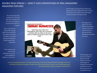 DOUBLE PAGE SPREAD I – HOW IT USES CONVENTIONS OF REAL MAGAZINES
MAGAZINE FEATURES
Thisisa quotefrom the
articleonthe next page
which can be usedto hook
the readerinto exploring
the article.It usesstrong
andinformallanguageto
hookthetarget reader–
youngadults.
Thisisanotherimage
from thesame
photoshootof my artist,
which highlightshis
significancein thisarticle.
Thedoublepage spread
runsover two pages, so
therearetwo page
numbers.Like onthe
contentspage, the
mastheadisalsorepeated
to make thesecorners
lookmore attractiveand
to establishthebrand.
Thisintroducesthe article,
puttingit asit is.The same
font asthemastheadonthe
front cover is usedagainas
part of thehousestyleof my
magazine
Thekey image onthispage hasbeeneditedusing
photoshopsothat thebackground hasbeenremoved
but theartistandthe shadowremain,allowingfull
emphasisto be given to his gesturecodes.
Realmagazinesuse
photosfrom various
differentphotographers
andhave to give them
credit for thephoto.I
have donethishere,
althoughallof the photos
aremy own.
Introductorydoublepage spreadsarenotalwaysusedbeforekey articles,butdo helpgrab attentionforkey pagesinside.Thisis
a techniquethatI spottedin Qmagazine, notablyin thosethatI analysedduringmy market researchof doublepagespreads,
andis somethingthat I thought my magazinecouldbenefitfrom.
 