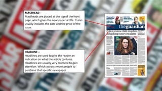 MASTHEAD –
Mastheads are placed at the top of the front
page, which gives the newspaper a title. It also
usually includes the date and the price of the
issue.
HEADLINE –
Headlines are used to give the reader an
indication on what the article contains.
Headlines are usually very dramatic to gain
attention. Which attracts more people to
purchase that specific newspaper.
 
