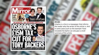 BYLINE –
A byline is a line in a newspaper that informs
the reader who the writer of the article is. And
in some cases (such as the example I have
included) the byline can also give a small
summary of the article.
 