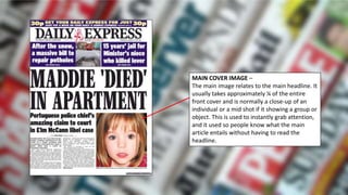 MAIN COVER IMAGE –
The main image relates to the main headline. It
usually takes approximately ¼ of the entire
front cover and is normally a close-up of an
individual or a mid shot if it showing a group or
object. This is used to instantly grab attention,
and it used so people know what the main
article entails without having to read the
headline.
 
