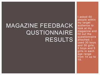 I asked 60
people within
my target
audience to
look at my
magazine and
fill out the
questionnaire
attached. I
used 30 boys
and 30 girls.
5 boys and 5
girls in each
age range
from 14 up to
19.
MAGAZINE FEEDBACK
QUSTIONNAIRE
RESULTS
 