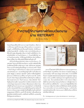 CREATIVE THAILAND I 10
MDIC : นวัตกรรมและวัสดุ
ทำ�ความรู้จักงานคราฟต์ของเวียดนาม
ผ่าน VIETCRAFT
เรื่อง : ปิยวรรณ กลิ่นศรีสุข
พบกับนวัตกรรมและวัสดุสร้างสรรค์ ได้ที่ชั้น 2 ห้อง Material  Design Innovation Center, CEA
ในขณะที่กลุ่มคนที่มีรายได้ปานกลางบางกลุ่มกำ�ลังหดตัวลง หรืออำ�นาจ
การใช้จ่ายของกลุ่มนี้กำ�ลังตกอยู่ภายใต้แรงกดดันจากการถดถอยทาง
เศรษฐกิจ แต่ก็มีพื้นที่หนึ่งของโลกที่คนกลุ่มนี้กำ�ลังเติบโต นั่นก็คือในแถบ
เอเชียตะวันออกเฉียงใต้ ภายในปีพ.ศ. 2573 คาดว่าครัวเรือนระดับกลาง
ที่มีรายได้10,000 เหรียญสหรัฐฯ หรือมากกว่าต่อปี จะเพิ่มขึ้นเป็น51 ล้าน
คนในอินโดนีเซีย 18 ล้านคนในเวียดนาม 11 ล้านคนในฟิลิปปินส์ และ
8 ล้านคนในประเทศไทย ทำ�ให้มีกลุ่มธุรกิจที่เห็นโอกาสในกำ�ลังซื้อและ
ทรัพยากรที่มีอยู่ เกิดการซื้อขายสินค้าที่มีอัตลักษณ์ในภูมิภาคนี้
	 หนึ่งในแหล่งข้อมูลผลิตภัณฑ์งานหัตถกรรมของเวียดนาม คือ
VIETCRAFT ในฐานะองค์กรชั้นนำ�ของเวียดนาม และมีความสัมพันธ์ใกล้ชิด
กับเครือข่ายสมาชิกที่ทำ�งานหัตถกรรมกว่า 800 แห่งทั่วประเทศ VIETCRAFT
จึงสามารถเข้าถึงผลิตภัณฑ์ใหม่ที่มีอยู่มากมายในประเทศได้ ทั้งยังมี
การจัดเก็บข้อมูลภาพที่เกี่ยวข้องกับงานหัตถกรรมผ่านแพลตฟอร์ม
vietcraftmedia.com และแหล่งข้อมูลหมู่บ้านที่ทำ�งานด้านหัตถกรรม
(Craft Villages in Vietnam) VIETCRAFT มุ่งสร้างการเชื่อมโยงผู้ผลิตกับ
ผู้ประกอบการหรือนักออกแบบที่ต้องการทำ�ธุรกิจงานคราฟต์ เกิดเป็น
ส่วนบริการจัดหาวัสดุและผลิตภัณฑ์ให้แก่คนที่สนใจธุรกิจงานฝีมือและ
หัตถกรรมอย่างครบวงจร ตั้งแต่การออกแบบ พัฒนาผลิตภัณฑ์ จัดหา
วัตถุดิบและโรงงานผลิต วางแผนและจัดการการผลิต ตรวจสอบโรงงาน จนถึง
การประกันคุณภาพและเอกสารการส่งออก เพื่อตอบสนองความต้องการของ
บริษัทที่ทำ�ธุรกิจระหว่างประเทศ คุณภาพของผลิตภัณฑ์ ราคาที่แข่งขันได้
รวมทั้งการส่งมอบสินค้าที่ตรงเวลาและเชื่อถือได้ของธุรกิจคราฟต์เหล่านี้
ล้วนผ่านการรับรองมาตรฐานSA8000 โดยมีทีมผู้เชี่ยวชาญด้านผลิตภัณฑ์
คอยดูแลตลอดการให้บริการ และสร้างให้ VIETCRAFT เปรียบเสมือนประตู
สู่แหล่งหัตถกรรมสินค้าตกแต่งบ้าน เฟอร์นิเจอร์ ของใช้ในบ้าน และของขวัญ
ที่สำ�คัญของประเทศเวียดนาม
	 นอกจากนี้VIETCRAFT ยังได้ร่วมมือกับสาขาการออกแบบอุตสาหกรรม
มหาวิทยาลัยลุนด์ ประเทศสวีเดน (The School of Industrial Design at
Lund University) ก่อตั้ง Hanoi Design Centre (HDC) ความร่วมมือนี้ได้
รับทุนจาก Swedish International Development Cooperation Agency
(SIDA) บางส่วน และได้รับการสนับสนุนจากสถานทูตสวีเดนในกรุงฮานอย
งานของ HDC เป็นงานต่อเนื่องหลายปีจากการทำ�งานโครงการพัฒนา
เพื่อสร้างความสามารถในการออกแบบในเวียดนาม การเรียนรู้จากโครงการ
ที่ผ่านมามีเป้าหมายเพื่อให้แน่ใจว่า จะสามารถหาโซลูชันที่ยั่งยืนสำ�หรับ
การออกแบบการพัฒนาในภาคหัตถกรรมให้เติบโตอย่างต่อเนื่อง โดยไม่ต้อง
รับความช่วยเหลือจากต่างประเทศหรือเงินอุดหนุน รวมทั้งเกิดเป็น
แพลตฟอร์มจุดนัดพบเพื่อการออกแบบและงานฝีมือในเวียดนามที่เติบโต
ต่อไปได้อย่างยั่งยืน
ที่มา : hanoidesigncenter.com / jpns.se vietcraftmedia.com / vietcraft.org.vn
vietcraft.org.vn
 