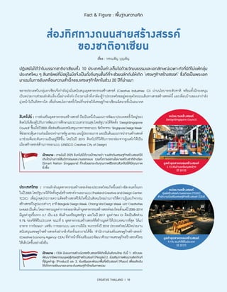 CREATIVE THAILAND I 18
Fact  Figure : พื้นฐานความคิด
ส่องทิศทางถนนสายสร้างสรรค์
ของชาติอาเซียน
เรื่อง : วรรณเพ็ญ บุญเพ็ญ
หลายประเทศในกลุ่มอาเซียนจึงกำ�ลังมุ่งมั่นสนับสนุนอุตสาหกรรมสร้างสรรค์ (Creative Industries: CI) ผ่านนโยบายระดับชาติ พร้อมทั้งมีกองหนุน
เป็นหน่วยงานช่วยผลักดันเรื่องนี้อย่างจริงจัง ถึงเวลาแล้วที่เราต้องรู้ว่าประเทศไทยอยู่ตรงจุดไหนบนเส้นทางสายสร้างสรรค์นี้ และเพื่อนบ้านของเรากำ�ลัง
มุ่งหน้าไปในทิศทางใด เพื่อค้นพบโอกาสครั้งใหม่ที่จะช่วยให้เศรษฐกิจอาเซียนเฉิดฉายขึ้นในอนาคต
ปฏิเสธไม่ได้ว่าในบรรดาชาติอาเซียนทั้ง 10 ประเทศนั้นต่างเต็มไปด้วยวัฒนธรรมและเอกลักษณ์เฉพาะตัวที่มีดีไม่แพ้กลุ่ม
ประเทศไหน ๆ สินทรัพย์ที่มีอยู่ในมือจึงเป็นดั่งต้นทุนชั้นดีที่จะช่วยผลักดันให้เกิด ‘เศรษฐกิจสร้างสรรค์’ ซึ่งถือเป็นพระเอก
มาแรงในการขับเคลื่อนความสำ�เร็จของเศรษฐกิจโลกในช่วง 20 ปีที่ผ่านมา
สิงคโปร์ : การส่งเสริมอุตสาหกรรมสร้างสรรค์ ถือเป็นหนึ่งในแผนการพัฒนาประเทศครั้งใหญ่ของ
สิงคโปร์เคียงคู่ไปกับการพัฒนาการศึกษาและระบบสาธารณสุข โดยรัฐบาลได้จัดตั้ง ‘DesignSingapore
Council’ขึ้นเมื่อปี2003เพื่อส่งเสริมและสนับสนุนภาคการออกแบบจัดกิจกรรม‘SingaporeDesignWeek’
ที่ช่วยกระตุ้นความร่วมมือระหว่างภาครัฐเอกชนและผู้ประกอบการและเป็นต้นแบบการนำ�งานสร้างสรรค์
มาช่วยเพิ่มระดับความเป็นอยู่ที่ดีขึ้น โดยในปี 2015 สิงคโปร์ก็ได้รับการยกย่องจากยูเนสโกให้เป็น
เมืองสร้างสรรค์ด้านการออกแบบ (UNESCO Creative City of Design)
หน่วยงานสร้างสรรค์
DesignSingapore Council
มูลค่าอุตสาหกรรมสร้างสรรค์
2.13 พันล้านเหรียญสหรัฐฯ
(ปี 2013)
เป้าหมาย : ภายในปี 2025 สิงคโปร์ได้วางเป้าหมายว่า จะผลักดันเศรษฐกิจสร้างสรรค์ให้
เติบโตผ่านการใช้นวัตกรรมและงานออกแบบ รวมทั้งการออกนโยบายสร้างชาติอัจฉริยะ
(Smart Nation Singapore) ที่จะช่วยยกระดับคุณภาพชีวิตชาวสิงคโปร์ให้มีคุณภาพ
ยิ่งขึ้น
ประเทศไทย : การผลักดันอุตสาหกรรมสร้างสรรค์ของประเทศไทยเกิดขึ้นอย่างชัดเจนครั้งแรก
ในปี2005 โดยรัฐบาลได้จัดตั้งศูนย์สร้างสรรค์งานออกแบบ(ThailandCreativeandDesignCenter:
TCDC) เพื่อมุ่งจุดประกายความคิดสร้างสรรค์ให้เกิดขึ้นในสังคมไทยผ่านการให้ความรู้และกิจกรรม
สร้างสรรค์ในรูปแบบต่างๆ อาทิBangkokDesignWeek,ChiangMaiDesignWeek และCreativities
Unfold เป็นต้น โดยภาพรวมมูลค่าการส่งออกสินค้าอุตสาหกรรมสร้างสรรค์ของไทยตั้งแต่ปี2005-2014
มีมูลค่าสูงขึ้นจาก 3.7 เป็น 6.5 พันล้านเหรียญสหรัฐฯ และในปี 2017 มูลค่าของ CI คิดเป็นสัดส่วน
9.1% ของจีดีพีในประเทศ ขณะที่ 5 อุตสาหกรรมสร้างสรรค์ที่สร้างมูลค่าให้ประเทศมากที่สุด ได้แก่
อาหาร การโฆษณา แฟชั่น การออกแบบ และงานฝีมือ จนกระทั่งปี 2018 ประเทศไทยได้มีหน่วยงาน
สนับสนุนเศรษฐกิจสร้างสรรค์อย่างจริงจังครั้งแรกภายใต้ชื่อ ‘สำ�นักงานส่งเสริมเศรษฐกิจสร้างสรรค์’
(CreativeEconomyAgency:CEA) ที่ทำ�หน้าที่ส่งเสริมและพัฒนาศักยภาพเศรษฐกิจสร้างสรรค์ไทย
ให้เติบโตขึ้นอย่างยั่งยืน
หน่วยงานสร้างสรรค์
ศูนย์สร้างสรรค์งานออกแบบ (TCDC)
สำ�นักงานส่งเสริมเศรษฐกิจสร้างสรรค์ (CEA)
มูลค่าอุตสาหกรรมสร้างสรรค์
9.1% ของจีดีพีในประเทศ
(ปี 2017)
เป้าหมาย : CEA มีแผนการสร้างนิเวศสร้างสรรค์ให้เกิดขึ้นในสังคมไทย ดังนี้ 1. สร้างและ
พัฒนาทรัพยากรมนุษย์สู่เศรษฐกิจสร้างสรรค์ (People) 2. ส่งเสริมการพัฒนาผลิตภัณฑ์
ที่มีมูลค่าสูง (Product) และ 3. ส่งเสริมและพัฒนาพื้นที่สร้างสรรค์ (Place) เพื่อผลักดัน
ให้เกิดการพัฒนาและยกระดับเศรษฐกิจไทยในภาพรวม
 