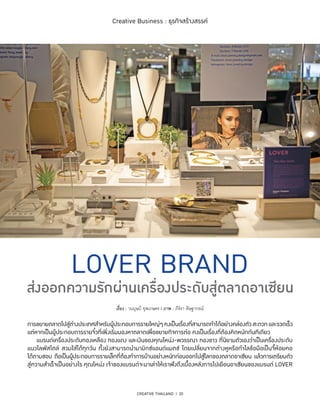 CREATIVE THAILAND I 20
Creative Business : ธุรกิจสร้างสรรค์
การขยายตลาดไปสู่ต่างประเทศสำ�หรับผู้ประกอบการรายใหญ่ๆคงเป็นเรื่องที่สามารถทำ�ได้อย่างคล่องตัวสะดวกและรวดเร็ว
แต่หากเป็นผู้ประกอบการรายจิ๋วที่เพิ่งเริ่มมองหาตลาดเพื่อขยายกิจการต่อ คงเป็นเรื่องที่ต้องคิดหนักกันทีเดียว
	 แบรนด์เครื่องประดับทองเหลือง ทองแดง และเงินของคุณโหน่ง-พวรรณา ทองขาว ที่นิยามตัวเองว่าเป็นเครื่องประดับ
แนวไลฟ์สไตล์ สวมใส่ได้ทุกวัน ทั้งยังสามารถนำ�มามิกซ์แอนด์แมตช์ โดยเปลี่ยนจากต่างหูหรือกำ�ไลข้อมือเป็นจี้ห้อยคอ
ได้ตามชอบ ถือเป็นผู้ประกอบการรายเล็กที่ต้องทำ�การบ้านอย่างหนักก่อนออกไปสู่โลกของตลาดอาเซียน แล้วการเตรียมตัว
สู่ความสำ�เร็จเป็นอย่างไร คุณโหน่ง เจ้าของแบรนด์จะมาเล่าให้เราฟังถึงเบื้องหลังการไปเยือนอาเซียนของแบรนด์ LOVER
เรื่อง : วนบุษป์ ยุพเกษตร l ภาพ : ภีร์รา ดิษฐากรณ์
 
