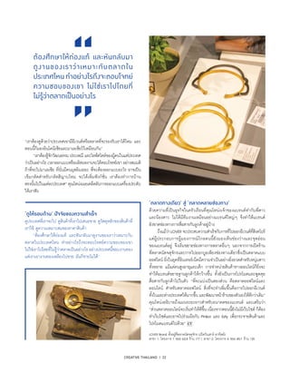 CREATIVE THAILAND I 22
“เราต้องดูด้วยว่าประเทศเขามีอีเวนต์หรือตลาดที่จะรองรับเราได้ไหม และ
ตอนนี้ก็มองอินโดนีเซียและมาเลเซียไว้เหมือนกัน”
	 “เราต้องรู้จักวัฒนธรรม ประเพณี และไลฟ์สไตล์ของผู้คนในแต่ประเทศ
ว่าเป็นอย่างไร เวลาออกแบบหรือผลิตผลงานจะได้ตอบโจทย์เขา อย่างสมมติ
ถ้าพี่จะไปมาเลเซีย ที่นั่นมีคนมุสลิมเยอะ พี่จะต้องออกแบบอะไร อาจเป็น
เข็มกลัดสำ�หรับกลัดฮิญาบไหม จะได้เพิ่มฟังก์ชั่น เราต้องทำ�การบ้าน
ตรงนั้นไปในแต่ละประเทศ” คุณโหน่งเผยเคล็ดลับการออกแบบเครื่องประดับ
ให้เราฟัง
‘ดูให้รอบด้าน’ ปัจจัยของความสำ�เร็จ
ดูประเทศที่เราจะไป ดูสินค้าที่เราไปเสนอขาย ดูวัสดุหลักของสินค้าที่
เราใช้ ดูความเหมาะสมของราคาสินค้า
	 “ต้องศึกษาให้ถ่องแท้ และหันกลับมาดูงานของเราว่าเหมาะกับ
ตลาดในประเทศไหน ทำ�อย่างไรถึงจะตอบโจทย์ความชอบของเขา
ไม่ใช่เราไปโดยที่ไม่รู้ว่าตลาดเป็นอย่างไร อย่างประเทศนี้ชอบงานทอง
แต่เราเอางานทองเหลืองไปขาย มันก็ขายไม่ได้”
ต้องศึกษาให้ถ่องแท้ และหันกลับมา
ดูงานของเราว่าเหมาะกับตลาดใน
ประเทศไหนทำ�อย่างไรถึงจะตอบโจทย์
ความชอบของเขา ไม่ใช่เราไปโดยที่
ไม่รู้ว่าตลาดเป็นอย่างไร
‘ตลาดทางเดียว’ สู่ ‘ตลาดหลายช่องทาง’
ด้วยความที่เป็นธุรกิจในครัวเรือนที่คุณโหน่งเจ้าของแบรนด์ทำ�กับพี่สาว
และน้องสาว ไม่ได้มีทีมงานเหมือนอย่างแบรนด์ใหญ่ๆ จึงทำ�ให้แบรนด์
ยังขาดช่องทางการสื่อสารกับลูกค้าอยู่บ้าง
	 ถึงแม้ว่าLOVER จะประสบความสำ�เร็จกับการที่ไปออกอีเวนต์ที่สิงคโปร์
แต่ผู้ประกอบการผู้มองการณ์ไกลคนนี้ยังมองเห็นช่องว่างและจุดอ่อน
ของแบรนด์อยู่ จึงเริ่มขยายช่องทางการตลาดอื่นๆ นอกจากการเปิดร้าน
ที่ตลาดนัดจตุจักรและการไปออกบูธเพียงช่องทางเดียวซึ่งเป็นตลาดแบบ
ออฟไลน์ ยิ่งในยุคที่อินเทอร์เน็ตมีความจำ�เป็นอย่างยิ่งยวดสำ�หรับหนุ่มสาว
ทั้งหลาย แม้แต่คนสูงอายุและเด็ก การจำ�หน่ายสินค้าทางออนไลน์ก็ยิ่งจะ
ทำ�ให้แบรนด์ขยายฐานลูกค้าให้กว้างขึ้น ทั้งยังเป็นการโปรโมตและพูดคุย
สื่อสารกับลูกค้าไปในตัว “พี่จะแบ่งเป็นสองส่วน คือตลาดออฟไลน์และ
ออนไลน์ สำ�หรับตลาดออฟไลน์ สิ่งที่จะทำ�เพิ่มขึ้นคือการไปออกอีเวนต์
ทั้งในและต่างประเทศให้มากขึ้น และพัฒนาหน้าร้านของตัวเองให้ดีกว่าเดิม”
คุณโหน่งอธิบายถึงแผนระยะยาวสำ�หรับอนาคตของแบรนด์ และเสริมว่า
“ส่วนตลาดออนไลน์จะเริ่มทำ�ให้ดีขึ้น เนื่องจากตอนนี้ยังไม่มีเว็บไซต์ ก็ต้อง
ทำ�เว็บไซต์และอาจไปร่วมมือกับ Pinkoi และ Esty เพื่อกระจายสินค้าและ
โปรโมตแบรนด์ไปด้วย”
LOVER Brand ตั้งอยู่ที่ตลาดนัดจตุจักร (เปิดวันเสาร์-อาทิตย์)
สาขา 1: โครงการ 7 ซอย 63/4 ร้าน 177 / สาขา 2: โครงการ 4 ซอย 49/1 ร้าน 135
 