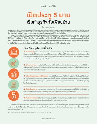 CREATIVE THAILAND I 23
How To : ถอดวิธีคิด
การขยายธุรกิจเป็นเป้าหมายสำ�คัญของผู้ประกอบการแทบทุกรายที่ต้องการเติบโตด้วยการทำ�ให้สินค้าและบริการเป็นที่รู้จัก
ในตลาดใหม่ ๆ เพื่อสร้างผลตอบแทนที่ดียิ่งขึ้น และสร้างความยั่งยืนให้กับธุรกิจได้ต่อไป
	 ปัจจุบัน กระแสโลกาภิวัฒน์ทำ�ให้ผู้ประกอบการหลายรายมองหาชัยภูมิใหม่ ๆ ที่ไม่จำ�กัดอยู่แค่ในประเทศ แต่เน้นพุ่งเป้า
ไปที่ตลาดต่างประเทศ ทั้งในระดับภูมิภาคและระดับโลก แต่ก่อนที่จะไปไกลถึงระดับสากล การเริ่มต้นจากตลาดใกล้เคียง
อย่างประเทศเพื่อนบ้านในแถบ ‘อาเซียน’ ก็ถือเป็นตลาดที่น่าจับตามองและน่าสนใจไม่น้อย ด้วยจำ�นวนประชากรและ
กำ�ลังซื้อที่ยังคงขยายตัวต่อเนื่อง และนี่คือวิธีการที่จะช่วยให้เราเปิดประตูไปสู่อาเซียนได้ง่ายขึ้น
เรื่อง : วนบุษป์ ยุพเกษตร
ประตู 5 บานสู่ประเทศเพื่อนบ้าน
1.	 พึ่งพาภาครัฐ กรมส่งเสริมการค้าระหว่างประเทศคือแหล่งรวมข้อมูลชั้นเลิศสำ�หรับนักธุรกิจทั้งมือเก่าและมือใหม่
ที่ต้องการส่งออกสินค้าไปต่างประเทศ แถมยังมีอีกหลายหน่วยงานที่ให้ความรู้เกี่ยวกับตลาดต่างประเทศ เช่น ธนาคารเพื่อ
การส่งออกและนำ�เข้าแห่งประเทศไทย ที่สนับสนุนนักลงทุนไทยในต่างประเทศด้านการเงิน หรือ C-Asean ที่ส่งเสริม
ความร่วมมือและความเชื่อมโยงธุรกิจในอาเซียนโดยเฉพาะ
2.	 รู้จักตลาดบ้านเขา การเริ่มต้นที่ดีคือการทำ�ความรู้จักกับที่ที่เราจะไป อย่าเพิ่งคิดว่าจะขายอะไร ตราบใดที่ยังไม่รู้ว่า
ลูกค้าต้องการอะไร และมีแนวโน้มพฤติกรรมแบบไหน อาจเริ่มจากค้นหาข้อมูลของประเทศนั้น ๆ ว่าสิ่งที่เขาต้องการคืออะไร
และตรงกับสิ่งที่เราจะนำ�ไปเสนอหรือเปล่า
3.	 เลือกปรับแผนการตลาดให้เหมาะสม กลยุทธ์ที่ใช้ในประเทศอาจไม่เวิร์กที่บ้านเมืองอื่น ดังนั้นคู่แข่งก็ต้องศึกษา
เพราะคู่แข่งในตลาดระดับภูมิภาคอาจไม่ได้ดำ�เนินกลยุทธ์ที่เราคุ้นเคย รวมถึงเรื่องการพัฒนาสินค้าและบริการให้ตรงใจที่ต้อง
หมั่นสํารวจเทรนด์และเพิ่มองค์ความรู้ใหม่ ๆ โดยต้องไม่พลาดศึกษาเรื่องกฎระเบียบและวิธีการขนส่ง ที่อาจเป็นต้นทุนสำ�คัญ
ในธุรกิจนำ�เข้าและส่งออก
4.	 ไม่ลืมเรื่องเอกสาร ผู้ประกอบการหลายคนอาจส่ายหน้ากับการจัดการเอกสารแสนยุ่งยาก แต่นี่คือสิ่งจำ�เป็นอันดับต้น ๆ
ที่เลี่ยงไม่ได้ พยายามทำ�ความเข้าใจและเรียนรู้ คนที่เตรียมตัวพร้อมกว่า ย่อมเข้าใกล้เส้นชัยมากกว่า
5.	 พึงระลึกเรื่องเงินทอง สังคมโลกกำ�ลังเปลี่ยนผ่านไปสู่สังคมไร้เงินสด ทั้งระบบการชำ�ระเงินระหว่างประเทศ การสำ�รอง
เงินทุนในยามฉุกเฉิน จึงต้องศึกษาให้รอบคอบเพื่อไม่ให้ขาดสภาพคล่องทางการเงิน
	 เมื่อคิดดีแล้วที่จะรุกตลาดอาเซียน ก็ต้องรีบลงมือ และคว้าโอกาสที่จะมาถึงให้เร็ว หนึ่งเทคนิคที่สำ�คัญคือ “อย่าพยายามหาลูกค้าสำ�หรับสินค้าที่
คุณมี แต่จงหาสินค้าที่ใช่สำ�หรับลูกค้าในอนาคตของคุณ” อย่างที่เซธ โกดิน (Seth Godin) นักคิดนักเขียนด้านธุรกิจและการตลาดชื่อดังในแวดวงธุรกิจ
ออนไลน์ เคยลั่นวาจาไว้
ที่มา : บทความ “5 Checklist อยากส่งออกไปต่างประเทศต้องรู้” จาก peerpower.co.th และ ditp.go.th
 