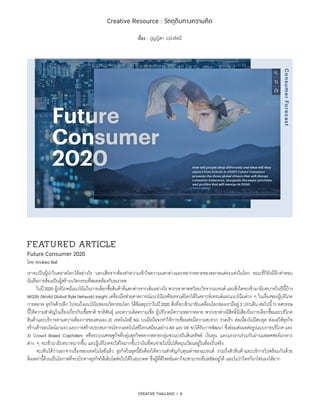 CREATIVE THAILAND I 8
Creative Resource : วัตถุดิบทางความคิด
เรื่อง : ปุญญิศา เปล่งรัศมี
FEATU RED ARTICLE
Future Consumer 2020
โดย Andrea Bell
เราจะเป็นผู้นำ�ในตลาดโลกได้อย่างไร นอกเสียจากต้องทำ�ความเข้าใจความแตกต่างและหลากหลายของตลาดแต่ละแห่งในโลก ขณะที่ก็ยังมีอีกคำ�ตอบ
นั่นคือการต้องเป็นผู้สร้างนวัตกรรมที่สอดคล้องกับอนาคต
	 ในปี2020 ผู้บริโภคมีแนวโน้มในการเลือกซื้อสินค้าที่แตกต่างจากเดิมอย่างไร พวกเขาคาดหวังอะไรจากแบรนด์ และสิ่งใดจะเข้ามามีบทบาทในปีนี้บ้าง
WGSN (World Global Style Network) Insight เครื่องมือช่วยคาดการณ์แนวโน้มหรือเทรนด์โลกได้วิเคราะห์เทรนด์และแนวโน้มต่าง ๆ ในเรื่องของผู้บริโภค
การตลาด ธุรกิจค้าปลีก ไปจนถึงแนวโน้มของนวัตกรรมโลก ได้ข้อสรุปว่าในปี2020 สิ่งที่จะเข้ามาขับเคลื่อนโลกของเรามีอยู่3 ประเด็น ต่อไปนี้1) ทศวรรษ
นี้ให้ความสำ�คัญในเรื่องเกี่ยวกับเชื้อชาติ ชาติพันธุ์ และความคิดความเชื่อ ผู้บริโภคมีความหลากหลาย พวกเขาต่างมีสิทธิ์มีเสียงในการเลือกซื้อและบริโภค
สินค้าและบริการตามความต้องการของตนเอง 2) เทคโนโลยี 5G บนมือถือจะทำ�ให้การเชื่อมต่อมีความสะดวก รวดเร็ว ต่อเนื่องไม่มีสะดุด ส่งผลให้ธุรกิจ
รร้านค้าออนไลน์มาแรง และการสร้างประสบการณ์จากเทคโนโลยีโลกเสมือนอย่างAR และVR จะได้รับการพัฒนา ซึ่งย่อมส่งผลต่อรูปแบบการบริโภค และ
3) Crowd Based Capitalism หรือระบบเศรษฐกิจที่กลุ่มธุรกิจหลากหลายกลุ่มจะแบ่งปันสินทรัพย์ เงินทุน และแรงงานร่วมกันผ่านแพลตฟอร์มกลาง
ต่าง ๆ จะเข้ามามีบทบาทมากขึ้น และผู้บริโภคจะใส่ใจมากขึ้นว่าเงินที่ตนจ่ายไปนั้นได้หมุนเวียนอยู่ในท้องถิ่นจริง
	 จะเห็นได้ว่านอกจากเรื่องของเทคโนโลยีแล้ว ธุรกิจในยุคนี้ยังต้องให้ความสำ�คัญกับคุณค่าของแบรนด์ รวมถึงตัวสินค้าและบริการไปพร้อมกันด้วย
สิ่งเหล่านี้ล้วนเป็นโอกาสที่จะเบิกทางธุรกิจให้เติบโตต่อไปได้ในอนาคต ซึ่งผู้ที่ตีโจทย์แตกก็จะสามารถยืนหยัดอยู่ได้ และไม่ว่าใครก็มาโค่นลงได้ยาก
 