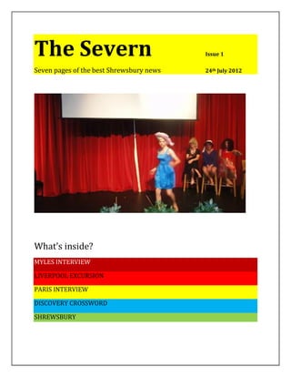 The Severn                                Issue 1

Seven pages of the best Shrewsbury news   24th July 2012




What’s inside?
MYLES INTERVIEW

LIVERPOOL EXCURSION

PARIS INTERVIEW

DISCOVERY CROSSWORD

SHREWSBURY
 