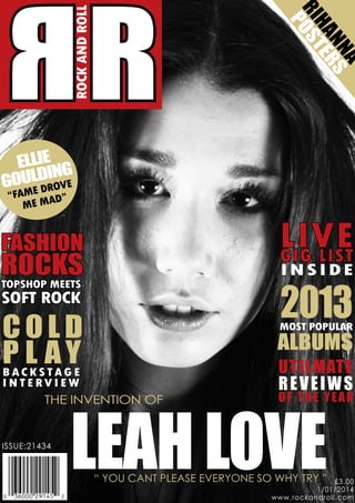 ROCK AND ROLL

A
NN RS
HA E
RI ST
PO

RR
ELLIE G
I
OULDRNVE
G ED O
“FAM AD”
ME M

LIVE
GIG LIST

FASHION

ROCKS
TOPSHOP MEETS

INSIDE

2013

SOFT ROCK

COLD
P CL SA G E
Y
BA K TA

MOST POPULAR

ALBUMS

INTERVIEW
THE INVENTION OF

ISSUE:21434

Utilmate
r eve i w s

LEAH LOVE

o f t he yea r

“ YOU CANT PLEASE EVERYONE SO WHY TRY ”

£3.00
1/01/2014
www.rockandroll.com

 