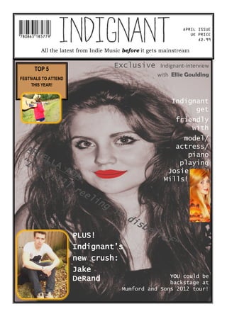 APRIL ISSUE
                                                                     UK PRICE
                                                                        £2.99

          All the latest from Indie Music before it gets mainstream


      TOP 5
                                     Exclusive         Indignant-interview
                                                      with Ellie Goulding
FESTIVALS TO ATTEND
     THIS YEAR!


                                                            Indignant
                                                                  get
                                                                 friendly
                                                                     with
                                                               model/
  AR                                                         actress/
       IE                                                       piano
“I        L   LA                                              playing
     ’m
           st ADA                                          Josie
             il                                           Mills!
                l
                  re
                          el
                             i ng
                                     in
                                           di
                                              sb
                                                   el
                      PLUS!                           i   ef
                                                             ”
                      Indignant’s
                      new crush:
                      Jake
                                                         YOU could be
                      DeRand                             backstage at
                                          Mumford and Sons 2012 tour!
 