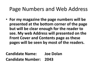 Page Numbers and Web Address
• For my magazine the page numbers will be
presented at the bottom corner of the page
but will be clear enough for the reader to
see. My web Address will presented on the
Front Cover and Contents page as these
pages will be seen by most of the readers.
Candidate Name: Joe Dolan
Candidate Number: 2043
 
