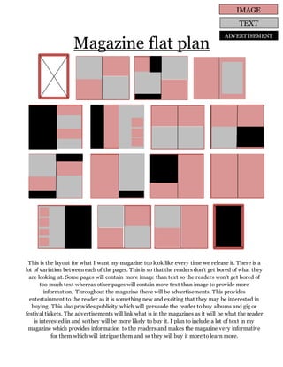 Magazine flat plan
This is the layout for what I want my magazine too look like every time we release it. There is a
lot of variation between each of the pages. This is so that the readers don’t get bored of what they
are looking at. Some pages will contain more image than text so the readers won’t get bored of
too much text whereas other pages will contain more text than image to provide more
information. Throughout the magazine there will be advertisements. This provides
entertainment to the reader as it is something new and exciting that they may be interested in
buying. This also provides publicity which will persuade the reader to buy albums and gig or
festival tickets. The advertisements will link what is in the magazines as it will be what the reader
is interested in and so they will be more likely to buy it. I plan to include a lot of text in my
magazine which provides information to the readers and makes the magazine very informative
for them which will intrigue them and so they will buy it more to learn more.
IMAGE
TEXT
ADVERTISEMENT
 