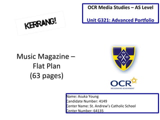Music Magazine – 
Flat Plan 
(63 pages) 
OCR Media Studies – AS Level 
Unit G321: Advanced Portfolio 
Name: Asuka Young 
Candidate Number: 4149 
Center Name: St. Andrew’s Catholic School 
Center Number: 64135 
 