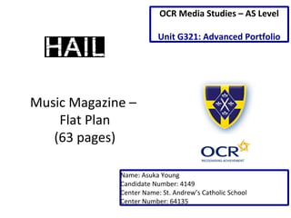 Music Magazine –
Flat Plan
(63 pages)
Name: Asuka Young
Candidate Number: 4149
Center Name: St. Andrew’s Catholic School
Center Number: 64135
OCR Media Studies – AS Level
Unit G321: Advanced Portfolio
 