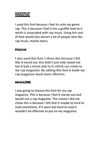 Magazine
	
  
I	
  used	
  this	
  font	
  because	
  I	
  feel	
  its	
  suits	
  my	
  genre	
  
rap.	
  This	
  is	
  because	
  I	
  feel	
  it	
  has	
  a	
  graffiti	
  look	
  to	
  it	
  
which	
  is	
  associated	
  with	
  rap	
  music.	
  Using	
  this	
  sort	
  
of	
  font	
  would	
  also	
  attract	
  a	
  lot	
  of	
  people	
  who	
  like	
  
rap	
  music,	
  mainly	
  teens.	
  	
  
	
  
Magazine
I	
  also	
  used	
  this	
  font.	
  I	
  chose	
  this	
  because	
  I	
  felt	
  
like	
  it	
  stood	
  out.	
  But	
  didn’t	
  just	
  only	
  stand	
  out	
  
but	
  it	
  had	
  a	
  street	
  side	
  to	
  it,	
  which	
  can	
  relate	
  to	
  
my	
  rap	
  magazine.	
  By	
  adding	
  this	
  font	
  it	
  made	
  my	
  
rap	
  magazine	
  much	
  more	
  effective.	
  	
  
	
  
Magazine
I	
  was	
  going	
  to	
  choose	
  this	
  font	
  for	
  my	
  rap	
  
magazine.	
  This	
  is	
  because	
  I	
  feel	
  it	
  stands	
  out	
  and	
  
would	
  suit	
  a	
  rap	
  magazine.	
  The	
  reason	
  I	
  did	
  not	
  
chose	
  this	
  is	
  because	
  I	
  felt	
  that	
  it	
  maybe	
  to	
  hard	
  to	
  
read	
  sometimes.	
  If	
  it	
  were	
  too	
  hard	
  to	
  read	
  it	
  
wouldn’t	
  be	
  effective	
  to	
  put	
  on	
  my	
  magazine.	
  
	
  
 