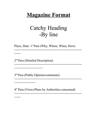 Magazine Format

              Catchy Heading
                  -By line
Place, Date: 1st Para (Why, Where, When, How)
----------------------------------------------------------------
------

2nd Para (Detailed Description)
----------------------------------------------------------------
---------------------------

3rd Para (Public Opinion/comments)
----------------------------------------------------------------
--------------------

4th Para (Views/Plans by Authorities concerned)
----------------------------------------------------------------
------
 