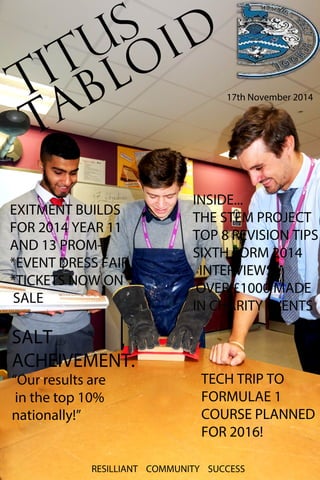 TITUS 
TABLOID 
17th November 2014 
INSIDE... 
THE STEM PROJECT 
TOP 8 REVISION TIPS 
SIXTH FORM 2014 
INTERVIEWS 
OVER £1000 MADE 
IINN CCHHAARRIITTYY EEVVEENNTTSS 
EXITMENT BUILDS 
FOR 2014 YEAR 11 
AND 13 PROM- 
*EVENT DRESS FAIR 
*TICKETS NOW ON 
SALE 
SALT 
ACHEIVEMENT. 
“Our results are 
in the top 10% 
nationally!” 
TECH TRIP TO 
FORMULAE 1 
COURSE PLANNED 
FOR 2016! 
RESILLIANT COMMUNITY SUCCESS 
