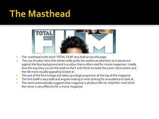  The masthead is the word ‘TOTAL FILM’ very bold across the page.
 The use of colour here (the white) really grabs the audiences attention as it stands out
against the blue background and is a colour that is often used for movie magazines. I really
love the way they cut out the total on the F and I think its make the cover more artistic and
the tile more visually appealing to look at.
 The size of the font is large and takes up a large proportion at the top of the magazine.
 The font itself is very bold and angular making it more striking for an audience to look at.
 The name automatically suggests that magazine is all about film its ‘total film’ and I think
the name is very effective for a movie magazine.
 