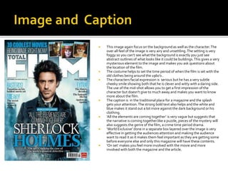  This image again focus on the background as well as the character.The
over all feel of the image is very airy and unsettling.The setting is very
foggy so you can’t see what the background is exactly you just see
abstract outlines of what looks like it could be buildings.This gives a very
mysterious element to the image and makes you ask questions about
the location of the film.
 The costume helps to set the time period of when the film is set with the
old clothes being around the 1960’s .
 The characters facial expression is serious but he has a very subtle
cheeky smile showing both that he is clever and witty with a daring side.
The use of the mid-shot allows you to get a first impression of the
character but doesn’t give to much away and makes you want to know
more about the film.
 The caption is in the traditional place for a magazine and the splash
gets your attention.The strong bold text also helps and the white and
blue makes it stand out a lot more against the dark background or his
clothing.
 ‘All the elements are coming together’ is very vague but suggests that
the narrative is coming together like a puzzle, pieces of the mystery will
also suggests the genre of the film, a crime time period drama.
 ‘World Exclusive’ done in a separate box layered over the image is very
effective in getting the audiences attention and making the audience
want to read it as it makes them feel important as they are getting some
before everyone else and only this magazine will have these contents.
 ‘On set’ makes you feel more involved with the movie and more
involved with both the magazine and the article.
 