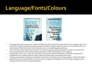  The magazines cover lines are done in black and a light blue which comply with colours for the movie magazine genre.The
fonts don’t change drastically but are bold and stand out well on the page. Unlike the other covers I've looked at there is a
wider variety with the fonts which I think makes the cover more visually appealing to look at.
 The cover lines mention other films and actors.This is done to grab the audiences attentions so they can read the front
cover and quickly find something they will be interested in so they will ultimately buy the magazine.
 The language on this cover is a lot more informal than others with words like ‘Basterds!’ and ‘Sneaky’ as tag lines this
engages the more youthful audience but also makes the contents seem more relaxed and inviting.
 This was actually the first magazine that I looked at that had a multi-platform link, the web address ‘TOTALFILM.COM’. I
feel that this is very important when it comes to making a magazine multi-platform and it also helps to engage a wider
audience with more and more things being online.
 