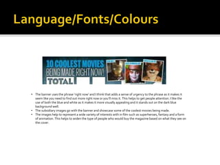 • The banner uses the phrase ‘right now’ and I think that adds a sense of urgency to the phrase as it makes it
seem like you need to find out more right now or you’ll miss it. This helps to get people attention. I like the
use of both the blue and white as it makes it more visually appealing and it stands out on the dark blue
background well.
• The subsidiary images go with the banner and showcase some of the coolest movies being made.
• The images help to represent a wide variety of interests with in film such as superheroes, fantasy and a form
of animation. This helps to widen the type of people who would buy the magazine based on what they see on
the cover.
 