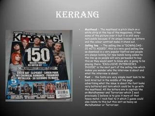 Kerrang Masthead – The masthead is pitch black on a white strip at the top of the magazines, it has some of the picture over it but it is still very noticeable because if its unique broken up letters and the colour contrast make it stand out.Selling line  - The selling line is “DOWNLOAD : 20 ACTS ADDED”, this is a very good selling line as download is a very popular festival and people are always looking for new bands being added to the line up so people will very persuaded to buy this as they would want to know who is going to be playing there. “EXCLUSIVE INTERVIEWS INSIDE” is the next part of the selling line which makes you wonder who the interview is about and what the interview is about. Font -  the fonts are very simple most look to be bold Ariel but in the middle of the page advertising what the issue is about the font looks very battered and torn which could be to go with the masthead. All the letters are in capitals like on Metalhammer and Terrorizer which I said previously I believe is to give it more of that heavy metal / rock feel to it which I guess could also relate to this but this isn’t as heavy as Metalhammer or Terrorizer.