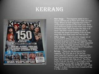 Kerrang Main Image -  This magazine seems to be a special addition one as there isn’t really one main image. Where-as most magazines have either a certain band or person on the front cover there are 6 different people on this front cover from 6 different bands, this is because the issue is all about “150 killer tracks as voted by you” so obviously the people surrounding it are all from songs that have been voted into the top 150.Other images  -  the only other images are at the bottom of different bands which are featured as posters inside of the magazine. This is pretty much the same with the other magazines there is one main image and then there are no other smaller images just pictures of the posters that are inside of the magazine.Buttons – There are two buttons on this magazine. The first one is at the bottom advertising the 5 posters, most magazines that have free posters have buttons advertising how many there are and who they are of. The other button I am not too sure if it is actually a button is the massive circle right in the middle saying “150 KILLER TRANKS AS VOTED BY YOU”. Even though it is about the main story I would still say it is like a button.