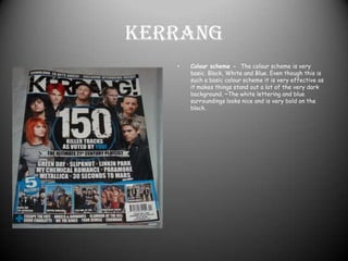 Kerrang Colour scheme -  The colour scheme is very basic. Black, White and Blue. Even though this is such a basic colour scheme it is very effective as it makes things stand out a lot of the very dark background. ~The white lettering and blue surroundings looks nice and is very bold on the black.