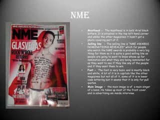 NMEMasthead -  The masthead is in bold Ariel black letters. It is situated in the top left hand corner and unlike the other magazines it hasn’t got a photo covering part of it. Selling line  - The selling line is “NME AWARDS NOMINATIONS REVEALED” which for people who watch the NME awards is probably a very big thing for them so it is quite a good selling line as people are going to want to know whose up for nomination and what they are being nominated for as they want to see if they like any of the people and if they want them to win.Font -  The font is very basic and is mostly black and white, A lot of it is in capitals like the other magazines but not all of it, some of it is in lower case lettering but it seems that it is only for pull quotes. Main Image -  the main image is of  a main singer of a band. He takes up most of the front cover and is advertising am inside interview.